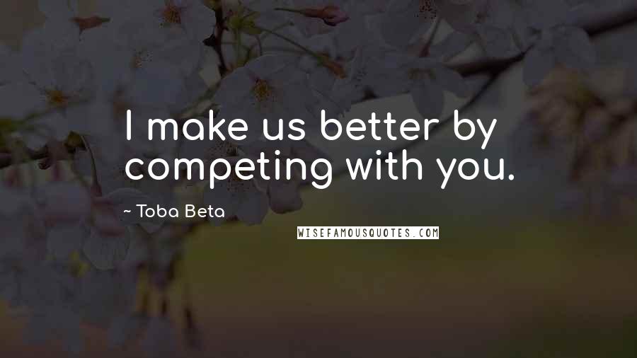 Toba Beta Quotes: I make us better by competing with you.