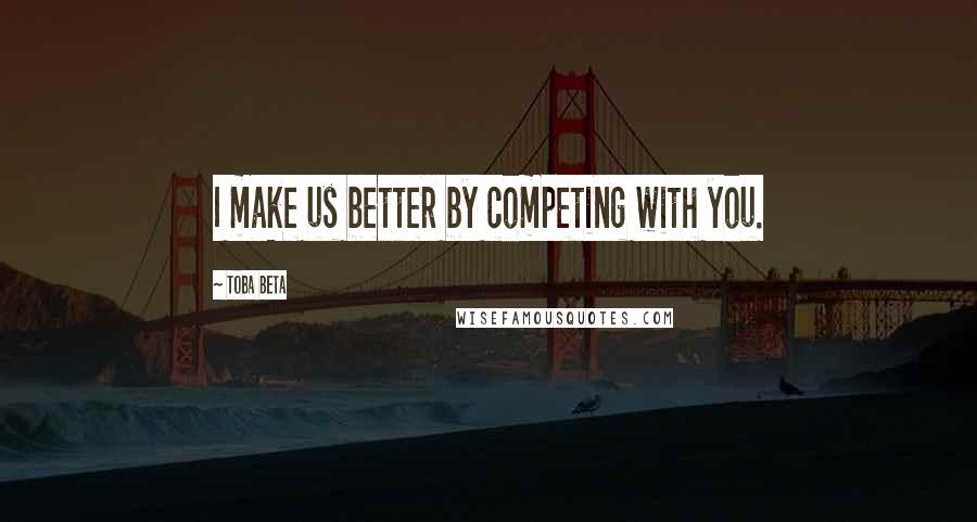 Toba Beta Quotes: I make us better by competing with you.