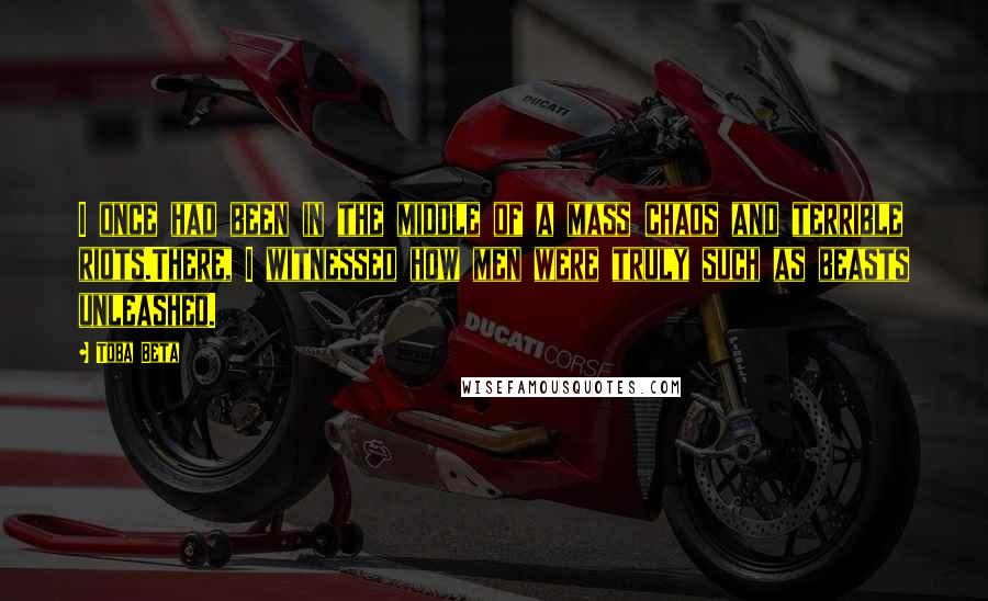 Toba Beta Quotes: I once had been in the middle of a mass chaos and terrible riots.There, I witnessed how men were truly such as beasts unleashed.