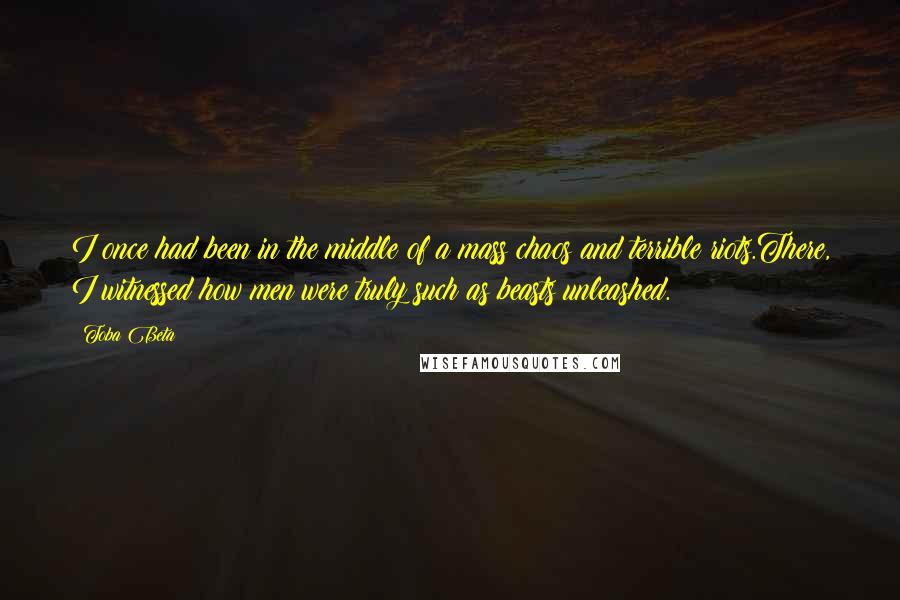 Toba Beta Quotes: I once had been in the middle of a mass chaos and terrible riots.There, I witnessed how men were truly such as beasts unleashed.