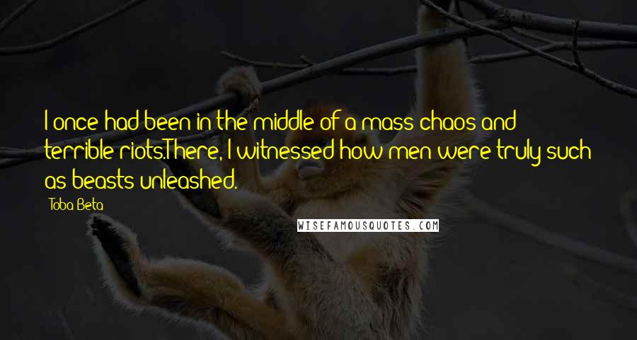 Toba Beta Quotes: I once had been in the middle of a mass chaos and terrible riots.There, I witnessed how men were truly such as beasts unleashed.