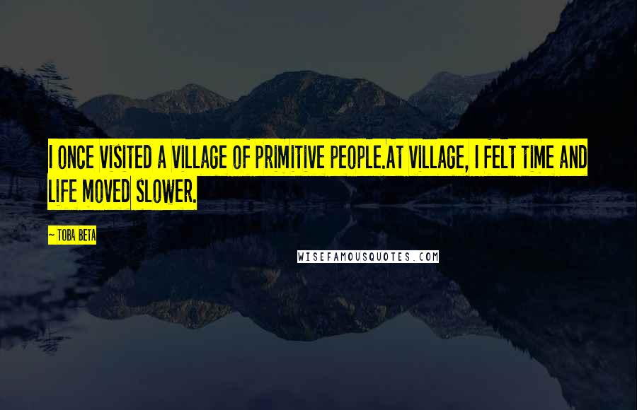 Toba Beta Quotes: I once visited a village of primitive people.At village, I felt time and life moved slower.