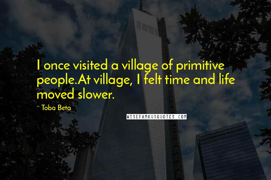 Toba Beta Quotes: I once visited a village of primitive people.At village, I felt time and life moved slower.