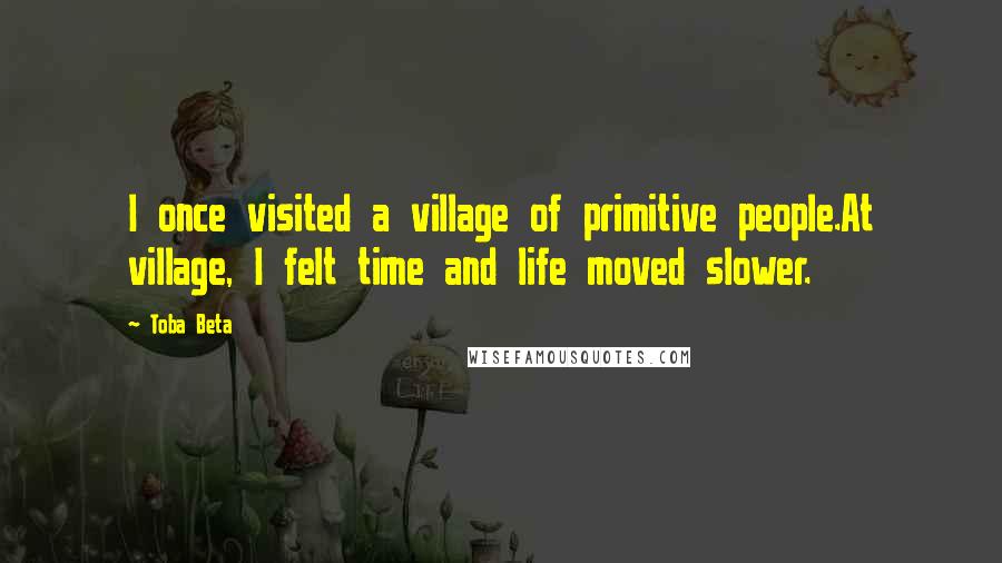 Toba Beta Quotes: I once visited a village of primitive people.At village, I felt time and life moved slower.