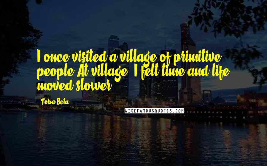 Toba Beta Quotes: I once visited a village of primitive people.At village, I felt time and life moved slower.