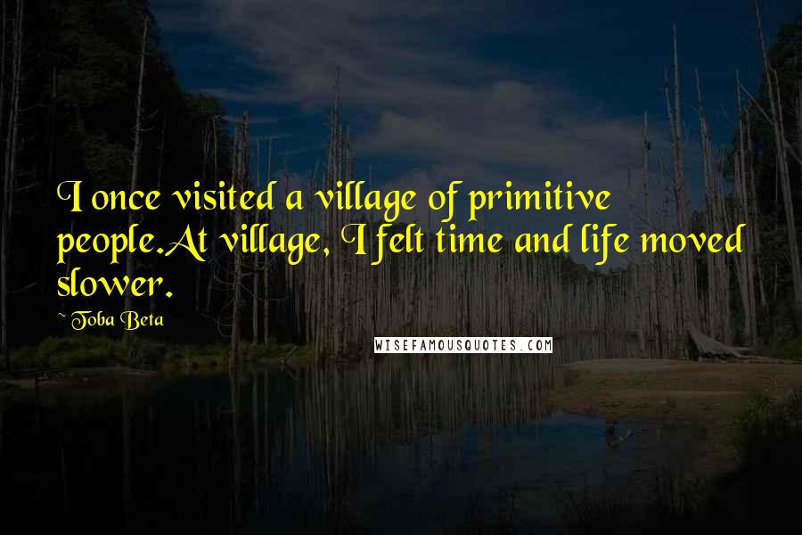 Toba Beta Quotes: I once visited a village of primitive people.At village, I felt time and life moved slower.