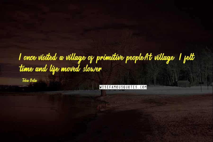 Toba Beta Quotes: I once visited a village of primitive people.At village, I felt time and life moved slower.