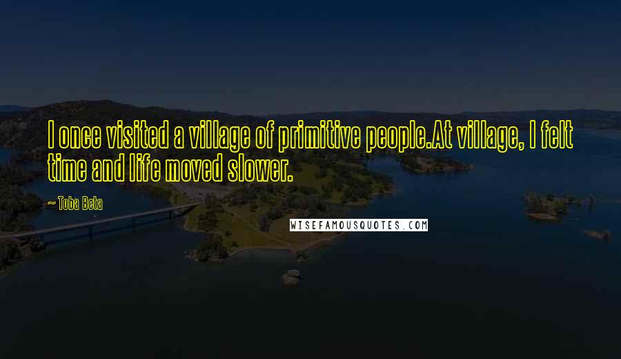 Toba Beta Quotes: I once visited a village of primitive people.At village, I felt time and life moved slower.