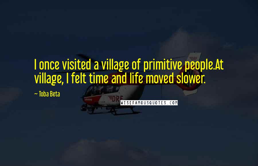 Toba Beta Quotes: I once visited a village of primitive people.At village, I felt time and life moved slower.