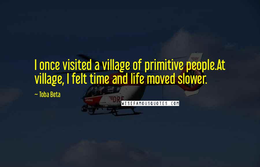 Toba Beta Quotes: I once visited a village of primitive people.At village, I felt time and life moved slower.
