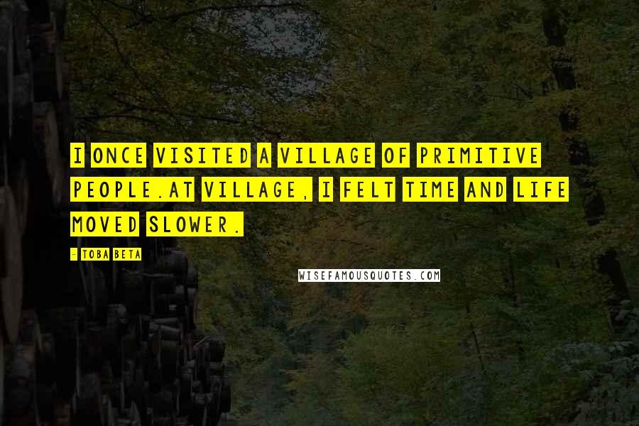 Toba Beta Quotes: I once visited a village of primitive people.At village, I felt time and life moved slower.