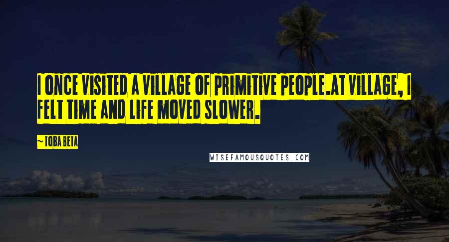 Toba Beta Quotes: I once visited a village of primitive people.At village, I felt time and life moved slower.