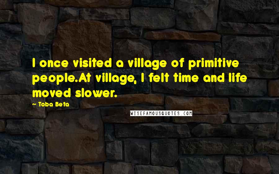 Toba Beta Quotes: I once visited a village of primitive people.At village, I felt time and life moved slower.