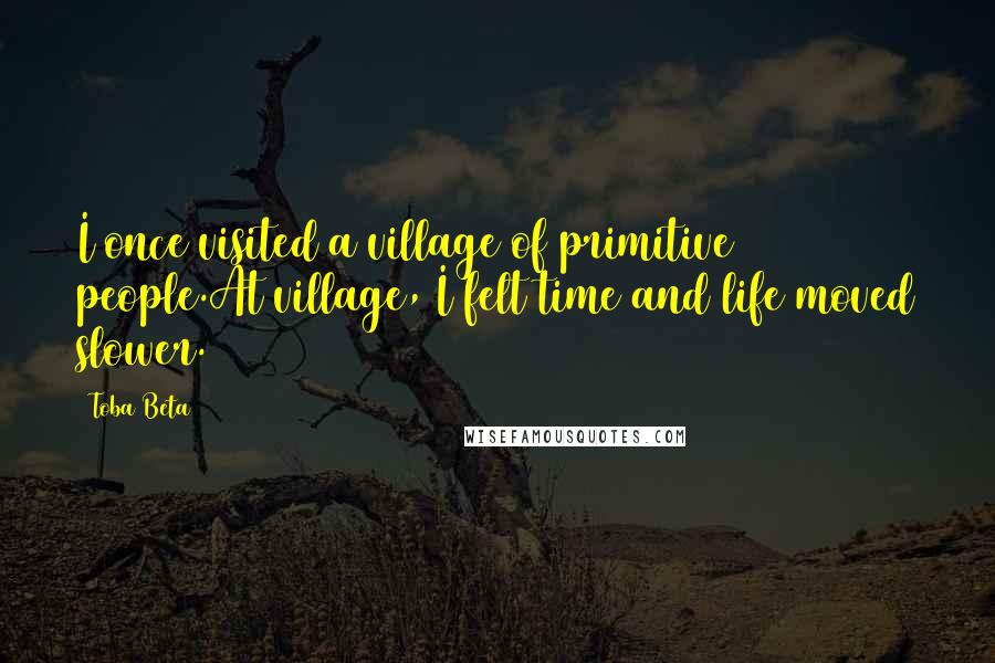 Toba Beta Quotes: I once visited a village of primitive people.At village, I felt time and life moved slower.