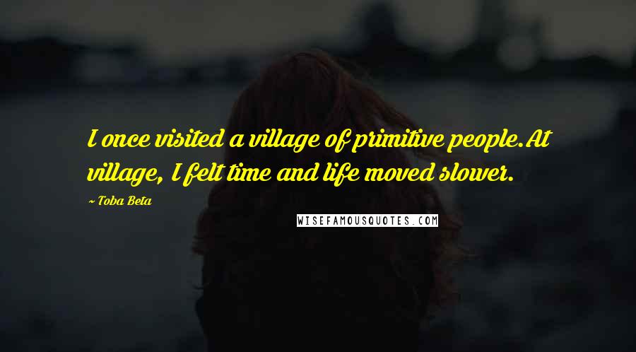 Toba Beta Quotes: I once visited a village of primitive people.At village, I felt time and life moved slower.