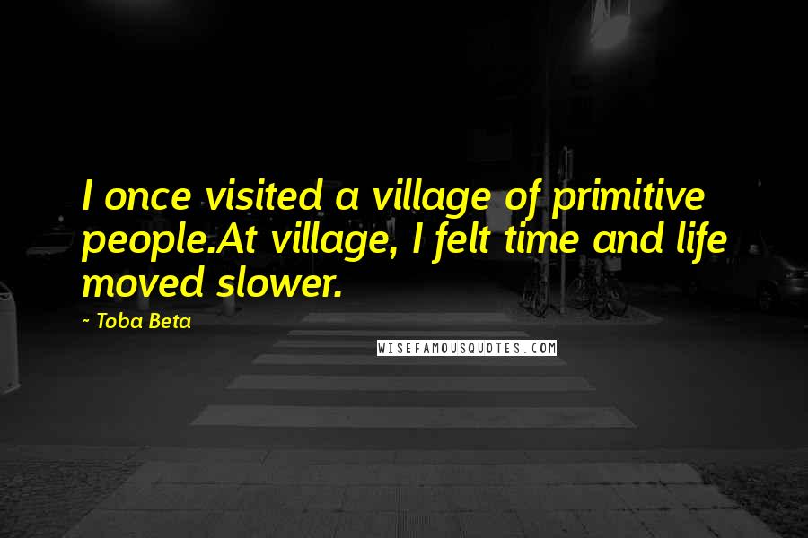 Toba Beta Quotes: I once visited a village of primitive people.At village, I felt time and life moved slower.
