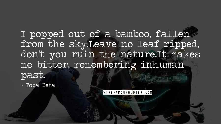 Toba Beta Quotes: I popped out of a bamboo, fallen from the sky.Leave no leaf ripped, don't you ruin the nature.It makes me bitter, remembering inhuman past.