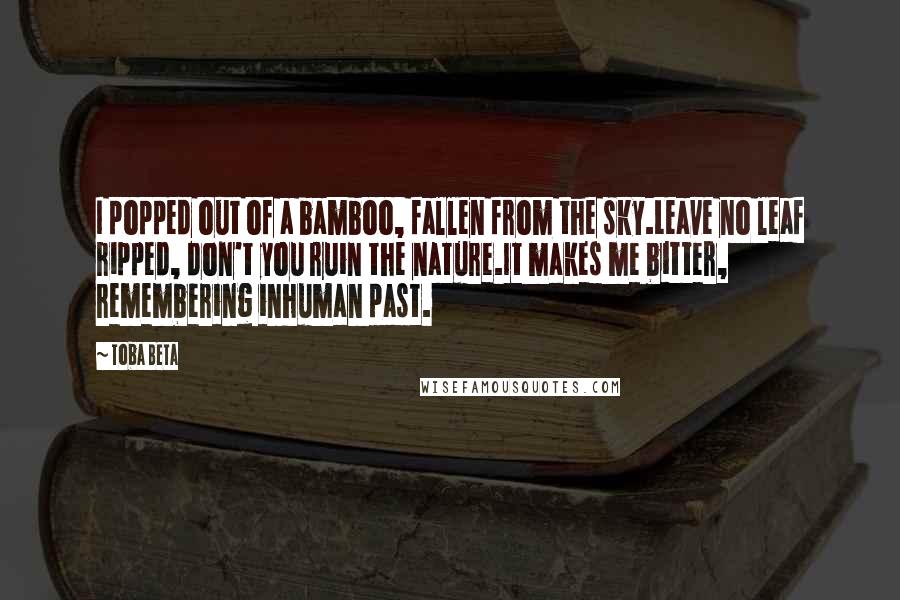 Toba Beta Quotes: I popped out of a bamboo, fallen from the sky.Leave no leaf ripped, don't you ruin the nature.It makes me bitter, remembering inhuman past.