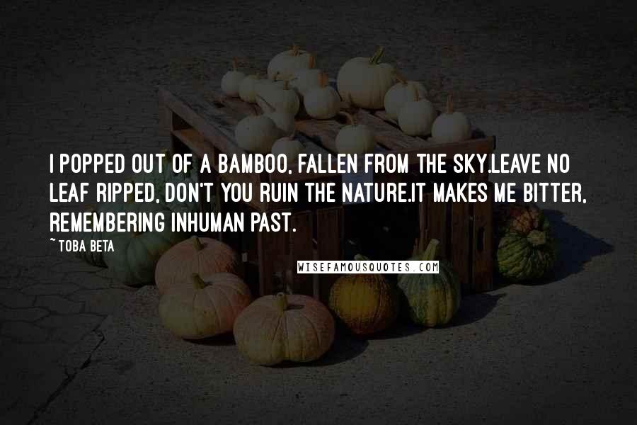 Toba Beta Quotes: I popped out of a bamboo, fallen from the sky.Leave no leaf ripped, don't you ruin the nature.It makes me bitter, remembering inhuman past.