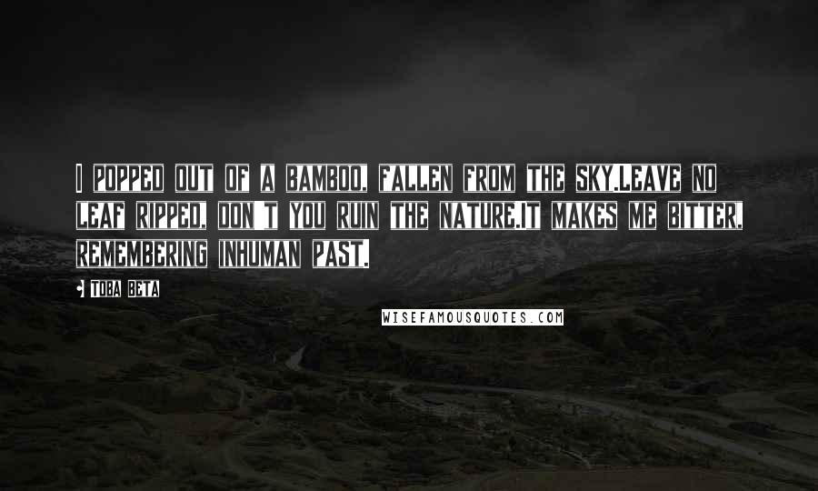 Toba Beta Quotes: I popped out of a bamboo, fallen from the sky.Leave no leaf ripped, don't you ruin the nature.It makes me bitter, remembering inhuman past.