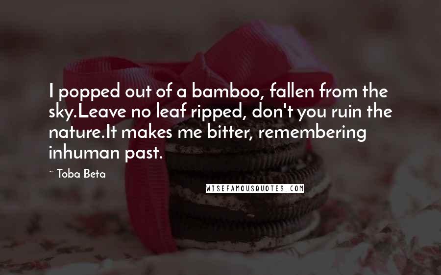 Toba Beta Quotes: I popped out of a bamboo, fallen from the sky.Leave no leaf ripped, don't you ruin the nature.It makes me bitter, remembering inhuman past.