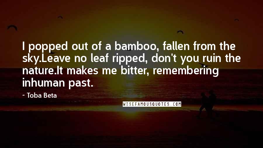 Toba Beta Quotes: I popped out of a bamboo, fallen from the sky.Leave no leaf ripped, don't you ruin the nature.It makes me bitter, remembering inhuman past.