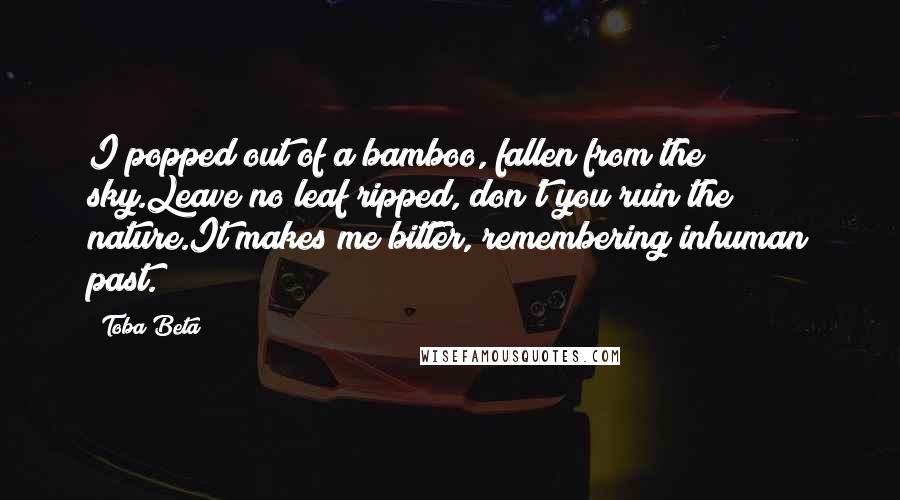 Toba Beta Quotes: I popped out of a bamboo, fallen from the sky.Leave no leaf ripped, don't you ruin the nature.It makes me bitter, remembering inhuman past.