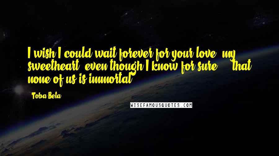 Toba Beta Quotes: I wish I could wait forever for your love, my sweetheart..even though I know for sure ... that none of us is immortal.