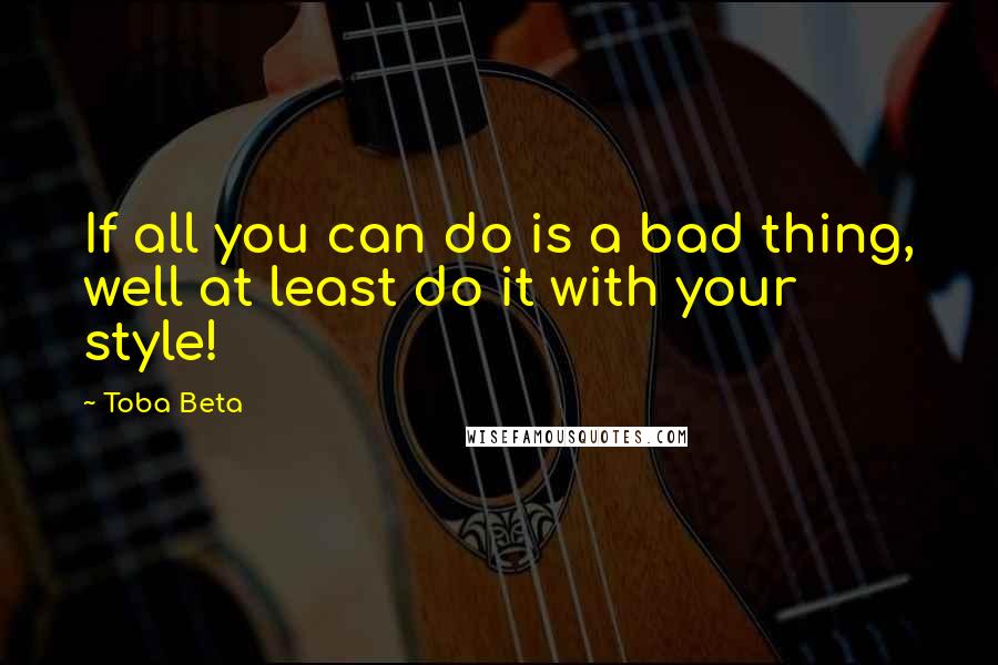 Toba Beta Quotes: If all you can do is a bad thing, well at least do it with your style!