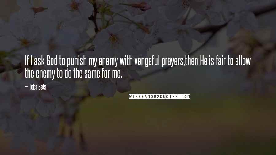 Toba Beta Quotes: If I ask God to punish my enemy with vengeful prayers,then He is fair to allow the enemy to do the same for me.