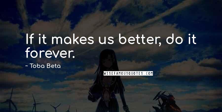 Toba Beta Quotes: If it makes us better, do it forever.