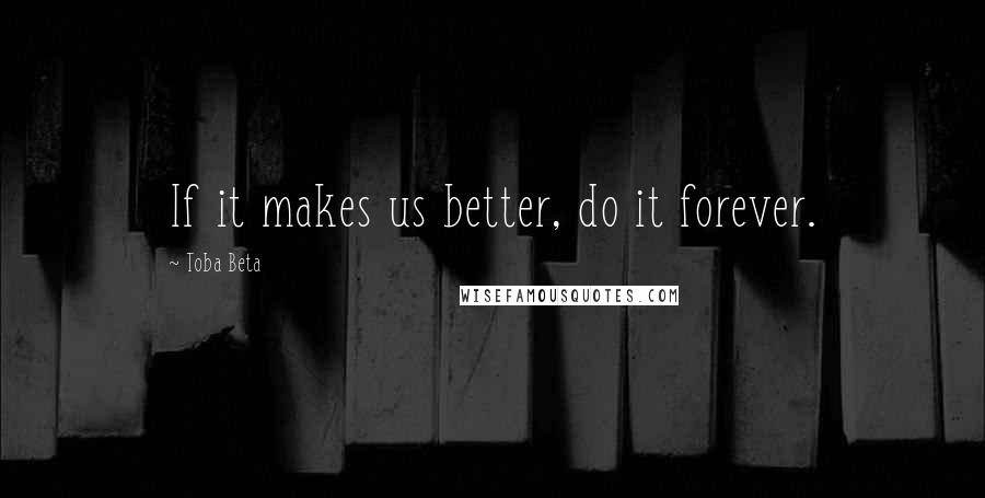 Toba Beta Quotes: If it makes us better, do it forever.