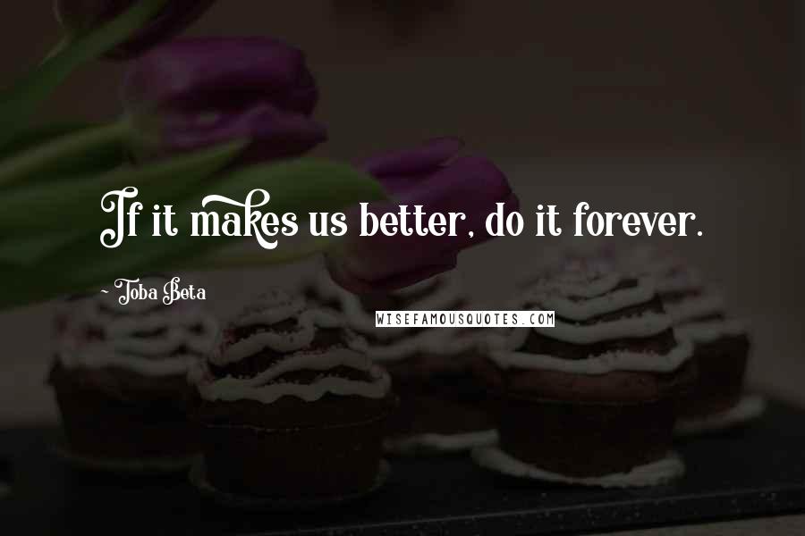 Toba Beta Quotes: If it makes us better, do it forever.