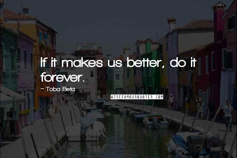 Toba Beta Quotes: If it makes us better, do it forever.