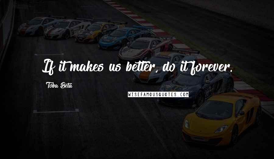 Toba Beta Quotes: If it makes us better, do it forever.