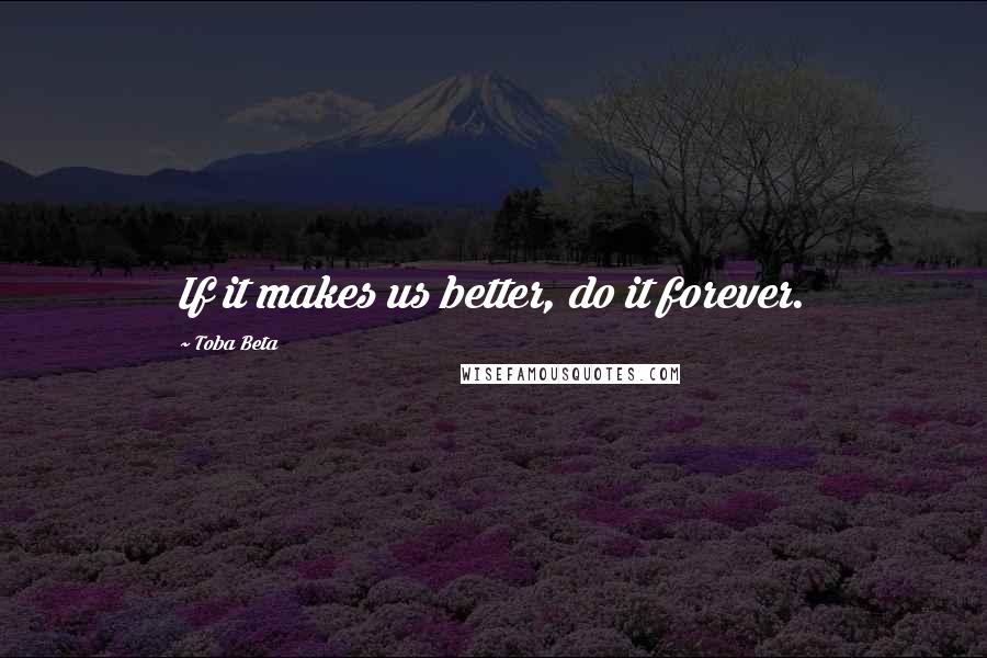 Toba Beta Quotes: If it makes us better, do it forever.