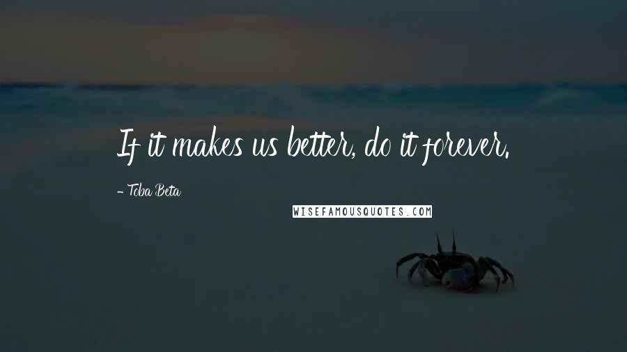 Toba Beta Quotes: If it makes us better, do it forever.