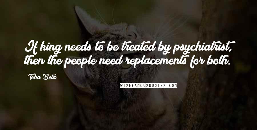 Toba Beta Quotes: If king needs to be treated by psychiatrist, then the people need replacements for both.