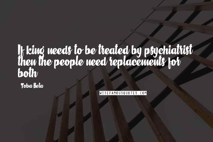 Toba Beta Quotes: If king needs to be treated by psychiatrist, then the people need replacements for both.