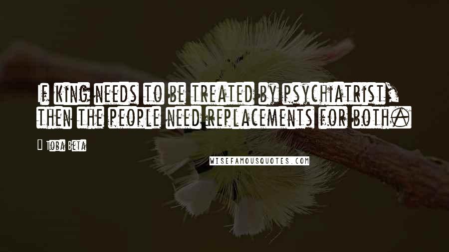 Toba Beta Quotes: If king needs to be treated by psychiatrist, then the people need replacements for both.