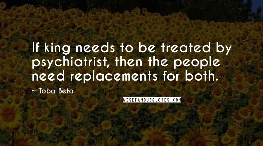 Toba Beta Quotes: If king needs to be treated by psychiatrist, then the people need replacements for both.