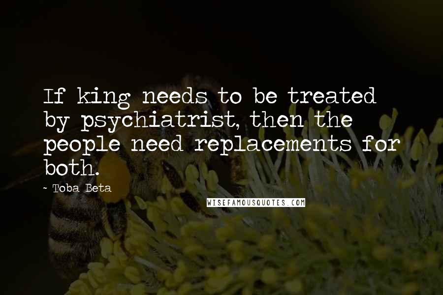 Toba Beta Quotes: If king needs to be treated by psychiatrist, then the people need replacements for both.