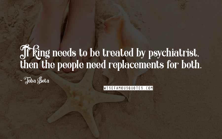 Toba Beta Quotes: If king needs to be treated by psychiatrist, then the people need replacements for both.