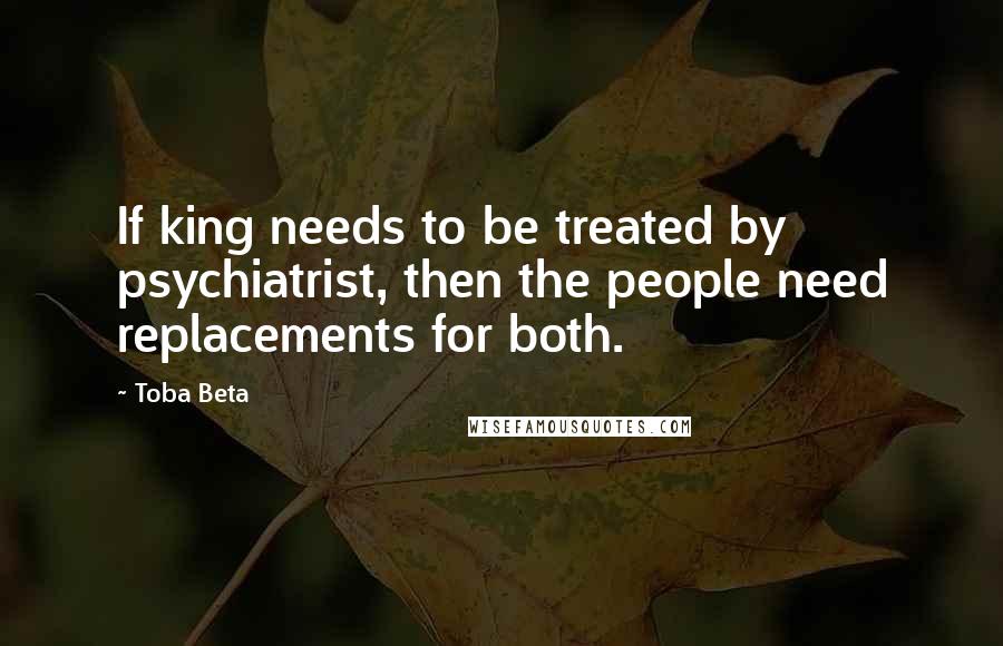 Toba Beta Quotes: If king needs to be treated by psychiatrist, then the people need replacements for both.