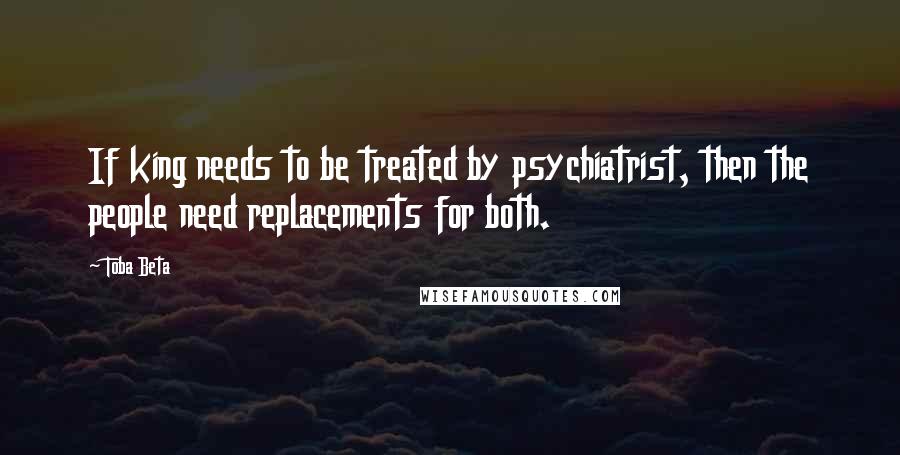 Toba Beta Quotes: If king needs to be treated by psychiatrist, then the people need replacements for both.