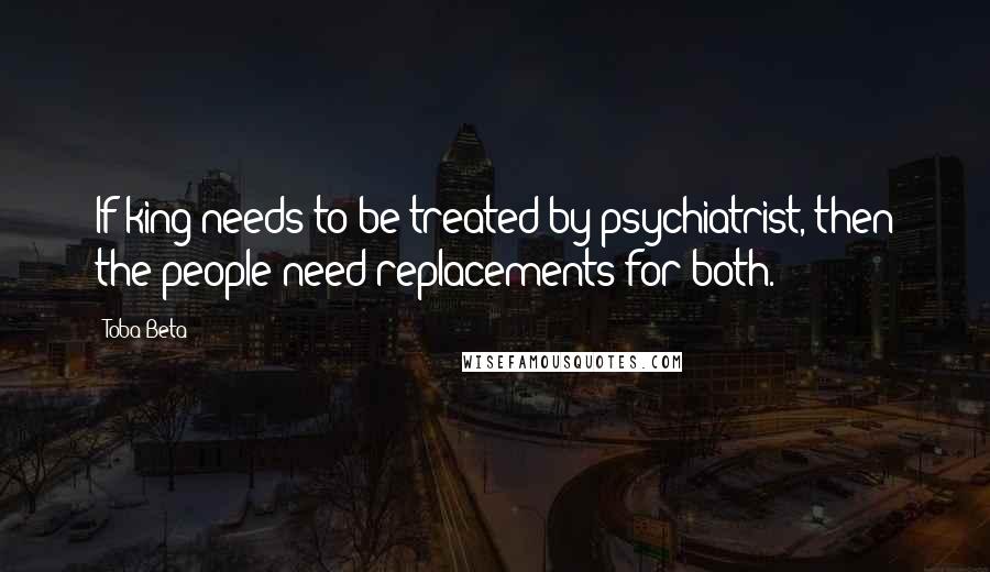 Toba Beta Quotes: If king needs to be treated by psychiatrist, then the people need replacements for both.