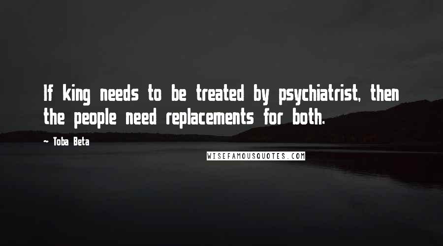 Toba Beta Quotes: If king needs to be treated by psychiatrist, then the people need replacements for both.