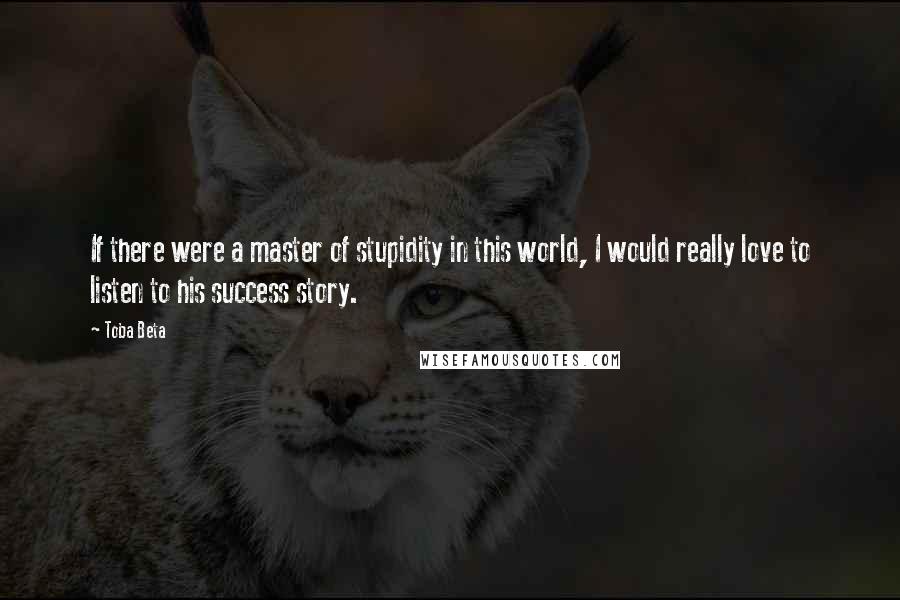 Toba Beta Quotes: If there were a master of stupidity in this world, I would really love to listen to his success story.