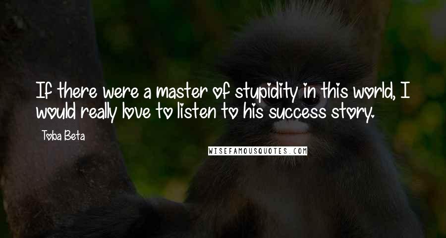 Toba Beta Quotes: If there were a master of stupidity in this world, I would really love to listen to his success story.