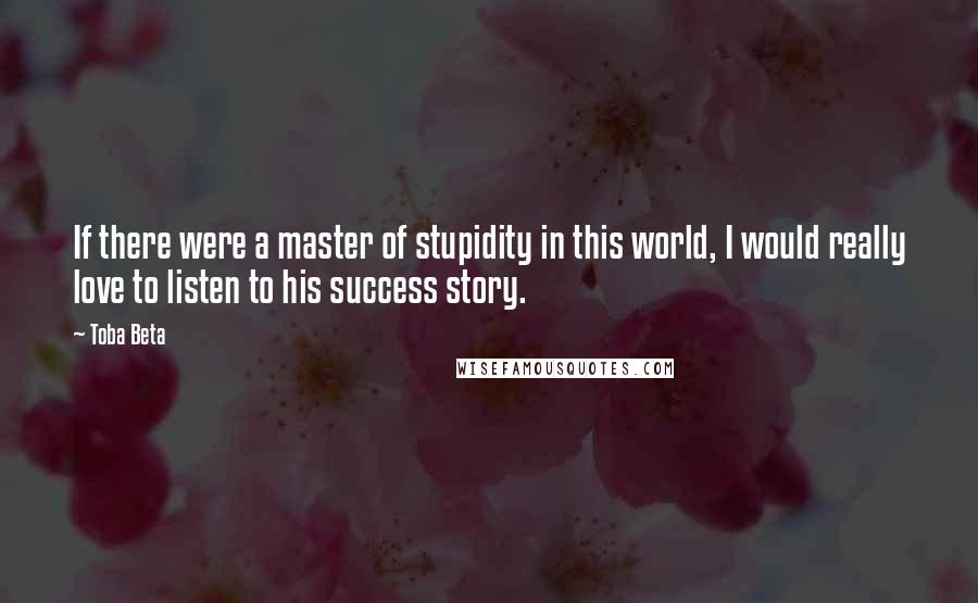 Toba Beta Quotes: If there were a master of stupidity in this world, I would really love to listen to his success story.